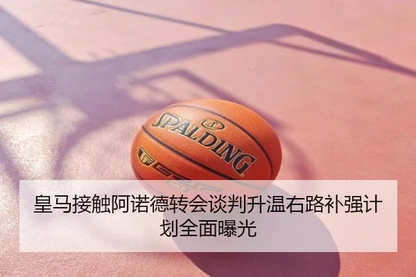 皇马接触阿诺德转会谈判升温右路补强计划全面曝光
