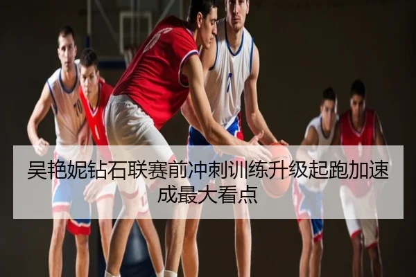 吴艳妮钻石联赛前冲刺训练升级起跑加速成最大看点