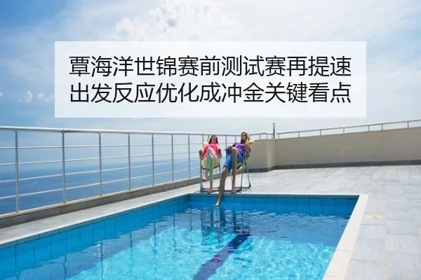 覃海洋世锦赛前测试赛再提速 出发反应优化成冲金关键看点