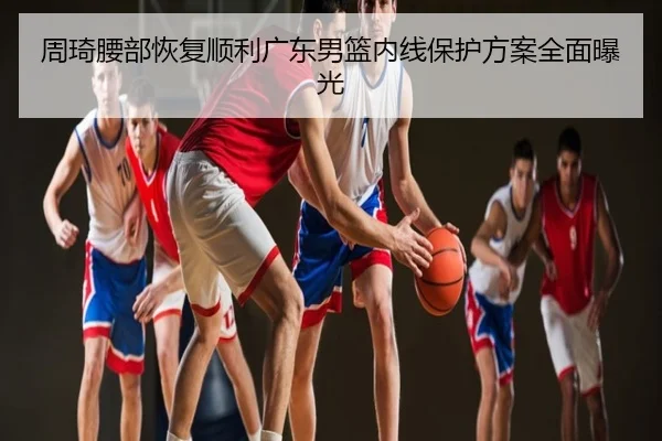 周琦腰部恢复顺利广东男篮内线保护方案全面曝光