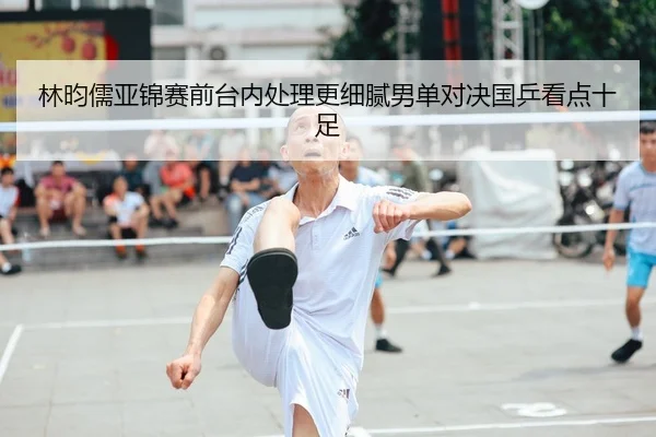 林昀儒亚锦赛前台内处理更细腻男单对决国乒看点十足