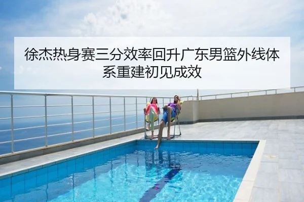 徐杰热身赛三分效率回升广东男篮外线体系重建初见成效