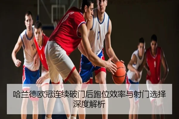 哈兰德欧冠连续破门后跑位效率与射门选择深度解析