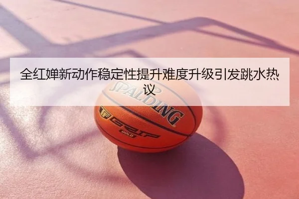 全红婵新动作稳定性提升难度升级引发跳水热议