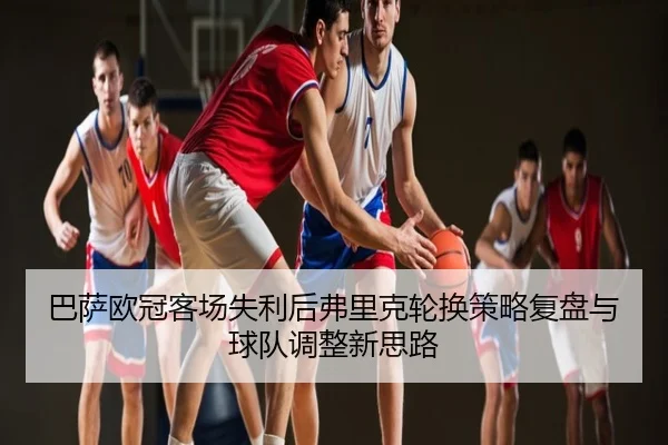 巴萨欧冠客场失利后弗里克轮换策略复盘与球队调整新思路