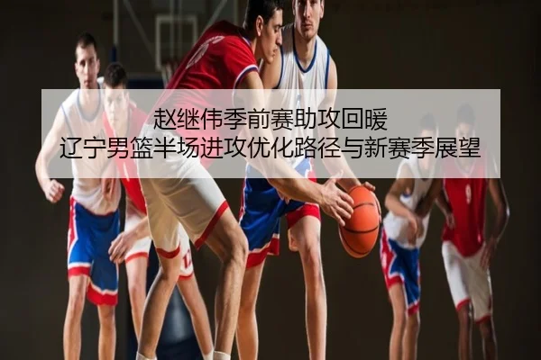 赵继伟季前赛助攻回暖 辽宁男篮半场进攻优化路径与新赛季展望